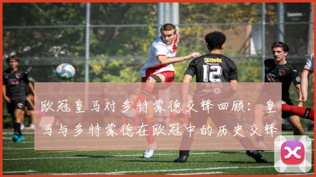 欧冠皇马对多特蒙德交锋回顾：皇马与多特蒙德在欧冠中的历史交锋回顾