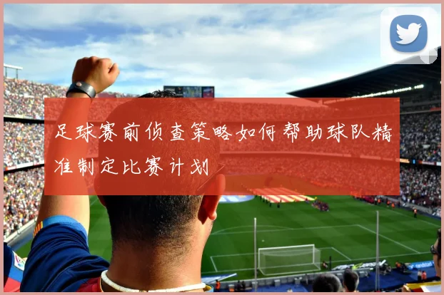 足球赛前侦查策略如何帮助球队精准制定比赛计划