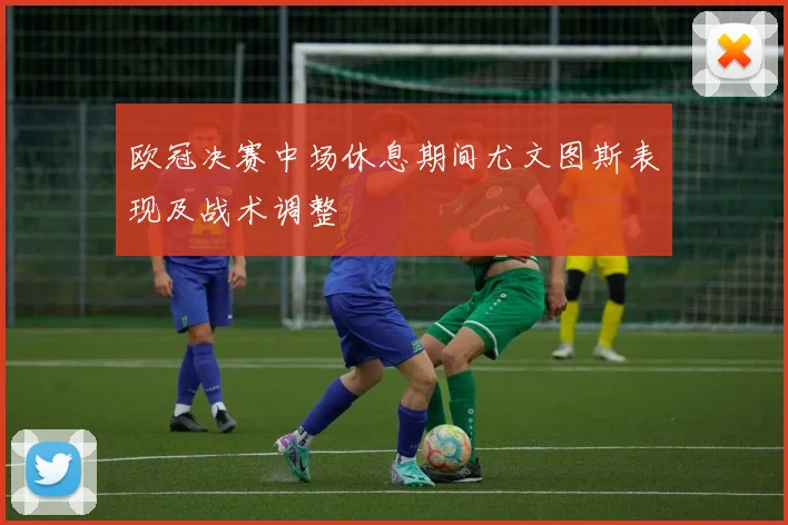 欧冠决赛中场休息期间尤文图斯表现及战术调整